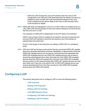 Page 118Administration: Discovery
Configuring LLDP
Cisco Small Business 200, 300 and 500 Series Managed Switch Administration Guide (Internal Version)  95
8
 
•CDP and LLDP end devices, such as IP phones, learn the voice VLAN 
configuration from CDP and LLDP advertisements. By default, the device is 
enabled to send out CDP and LLDP advertisement based on the voice 
VLAN configured at the device. Refer to the Voice VLAN and Auto Voice 
VLAN sections for details. 
NOTECDP/LLDP does not distinguish if a port is in...