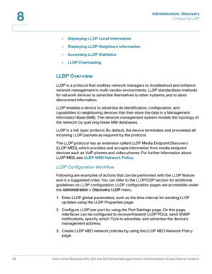 Page 119Administration: Discovery
Configuring LLDP
96 Cisco Small Business 200, 300 and 500 Series Managed Switch Administration Guide (Internal Version) 
8
•Displaying LLDP Local Information
•Displaying LLDP Neighbors Information
•Accessing LLDP Statistics
•LLDP Overloading
LLDP Overview
LLDP is a protocol that enables network managers to troubleshoot and enhance 
network management in multi-vendor environments. LLDP standardizes methods 
for network devices to advertise themselves to other systems, and to...