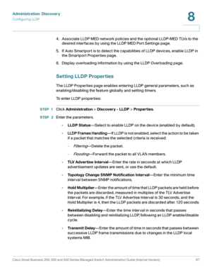 Page 120Administration: Discovery
Configuring LLDP
Cisco Small Business 200, 300 and 500 Series Managed Switch Administration Guide (Internal Version)  97
8
 
4. Associate LLDP MED network policies and the optional LLDP-MED TLVs to the 
desired interfaces by using the LLDP MED Port Settings page.
5. If Auto Smartport is to detect the capabilities of LLDP devices, enable LLDP in 
the Smartport Properties page.
6. Display overloading information by using the LLDP Overloading page.
Setting LLDP Properties
The LLDP...