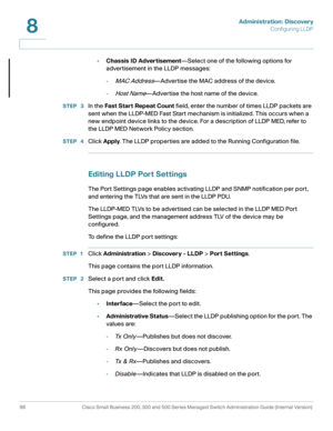 Page 121Administration: Discovery
Configuring LLDP
98 Cisco Small Business 200, 300 and 500 Series Managed Switch Administration Guide (Internal Version) 
8
•Chassis ID Advertisement—Select one of the following options for 
advertisement in the LLDP messages:
-
MAC Address—Advertise the MAC address of the device.
-
Host Name—Advertise the host name of the device.
STEP  3In the Fast Start Repeat Count field, enter the number of times LLDP packets are 
sent when the LLDP-MED Fast Start mechanism is initialized....