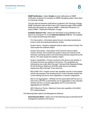 Page 122Administration: Discovery
Configuring LLDP
Cisco Small Business 200, 300 and 500 Series Managed Switch Administration Guide (Internal Version)  99
8
 
•SNMP Notification—Select Enable to send notifications to SNMP 
notification recipients; for example, an SNMP managing system, when there 
is a topology change. 
The time interval between notifications is entered in the Topology Change 
SNMP Notification Interval field in the LLDP Properties page. Define SNMP 
Notification Recipients by using the SNMP >...