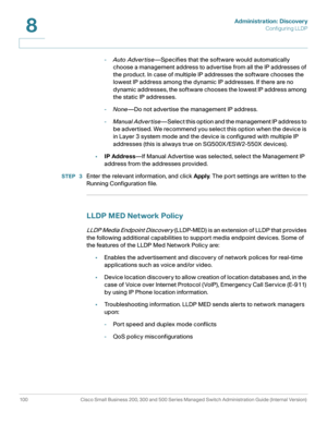 Page 123Administration: Discovery
Configuring LLDP
100 Cisco Small Business 200, 300 and 500 Series Managed Switch Administration Guide (Internal Version) 
8
-Auto Adver tise—Specifies that the software would automatically 
choose a management address to advertise from all the IP addresses of 
the product. In case of multiple IP addresses the software chooses the 
lowest IP address among the dynamic IP addresses. If there are no 
dynamic addresses, the software chooses the lowest IP address among 
the static IP...