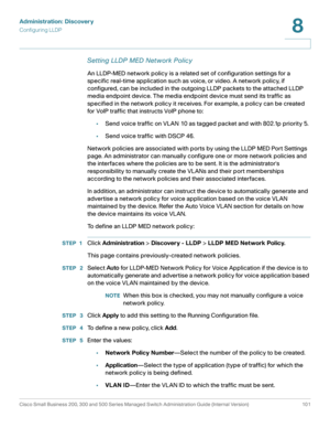 Page 124Administration: Discovery
Configuring LLDP
Cisco Small Business 200, 300 and 500 Series Managed Switch Administration Guide (Internal Version)  101
8
 
Setting LLDP MED Network Policy
An LLDP-MED network policy is a related set of configuration settings for a 
specific real-time application such as voice, or video. A network policy, if 
configured, can be included in the outgoing LLDP packets to the attached LLDP 
media endpoint device. The media endpoint device must send its traffic as 
specified in the...