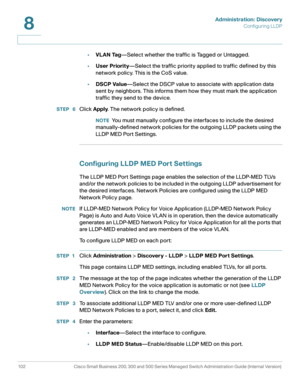 Page 125Administration: Discovery
Configuring LLDP
102 Cisco Small Business 200, 300 and 500 Series Managed Switch Administration Guide (Internal Version) 
8
•VLAN Tag—Select whether the traffic is Tagged or Untagged.
•User Priority—Select the traffic priority applied to traffic defined by this 
network policy. This is the CoS value.
•DSCP Value—Select the DSCP value to associate with application data 
sent by neighbors. This informs them how they must mark the application 
traffic they send to the device. 
STEP...