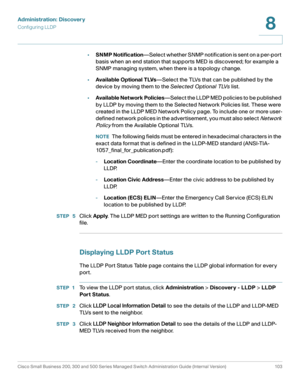 Page 126Administration: Discovery
Configuring LLDP
Cisco Small Business 200, 300 and 500 Series Managed Switch Administration Guide (Internal Version)  103
8
 
•SNMP Notification—Select whether SNMP notification is sent on a per-port 
basis when an end station that supports MED is discovered; for example a 
SNMP managing system, when there is a topology change. 
•Available Optional TLVs—Select the TLVs that can be published by the 
device by moving them to the Selected Optional TLVs list.
•Available Net work...