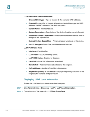 Page 127Administration: Discovery
Configuring LLDP
104 Cisco Small Business 200, 300 and 500 Series Managed Switch Administration Guide (Internal Version) 
8
LLDP Por t Status Global Information
•Chassis ID Subtype—Type of chassis ID (for example, MAC address).
•Chassis ID—Identifier of chassis. Where the chassis ID subtype is a MAC 
address, the MAC address of the device appears.
•System Name—Name of device.
•System Description—Description of the device (in alpha-numeric format). 
•Supported System...