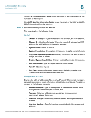 Page 128Administration: Discovery
Configuring LLDP
Cisco Small Business 200, 300 and 500 Series Managed Switch Administration Guide (Internal Version)  105
8
 
Click LLDP Local Information Details to see the details of the LLDP and LLDP MED 
TLVs sent to the neighbor.
Click LLDP Neighbor Information Details to see the details of the LLDP and LLDP-
MED TLVs received from the neighbor.
STEP  3Select the desired port from the Port list.
This page displays the following fields:
Global
•Chassis ID Subtype—Type of...