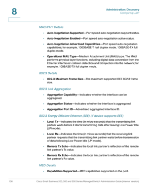Page 129Administration: Discovery
Configuring LLDP
106 Cisco Small Business 200, 300 and 500 Series Managed Switch Administration Guide (Internal Version) 
8
MAC/PHY Details
•Auto-Negotiation Supported—Port speed auto-negotiation support status.
•Auto-Negotiation Enabled—Port speed auto-negotiation active status.
•Auto-Negotiation Advertised Capabilities—Port speed auto-negotiation 
capabilities; for example, 1000BASE-T half duplex mode, 100BASE-TX full 
duplex mode.
•Operational MAU Type—Medium Attachment Unit...