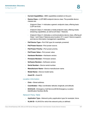 Page 130Administration: Discovery
Configuring LLDP
Cisco Small Business 200, 300 and 500 Series Managed Switch Administration Guide (Internal Version)  107
8
 
•Current Capabilities—MED capabilities enabled on the port.
•Device Class—LLDP-MED endpoint device class. The possible device 
classes are:
-
Endpoint Class 1—Indicates a generic endpoint class, offering basic 
LLDP services.
-
Endpoint Class 2—Indicates a media endpoint class, offering media 
streaming capabilities, as well as all Class 1 features.
-...