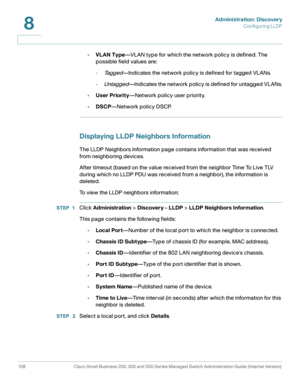 Page 131Administration: Discovery
Configuring LLDP
108 Cisco Small Business 200, 300 and 500 Series Managed Switch Administration Guide (Internal Version) 
8
•VLAN Type—VLAN type for which the network policy is defined. The 
possible field values are:
-
Ta g g e d—Indicates the network policy is defined for tagged VLANs.
-
Untagged—Indicates the network policy is defined for untagged VLANs.
•User Priority—Network policy user priority.
•DSCP—Network policy DSCP.
Displaying LLDP Neighbors Information
The LLDP...
