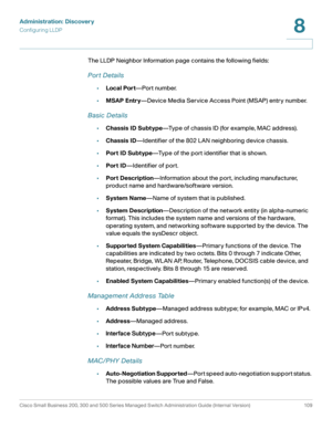 Page 132Administration: Discovery
Configuring LLDP
Cisco Small Business 200, 300 and 500 Series Managed Switch Administration Guide (Internal Version)  109
8
 
The LLDP Neighbor Information page contains the following fields:
Por t Details
•Local Port—Port number.
•MSAP Entry—Device Media Service Access Point (MSAP) entry number.
Basic Details
•Chassis ID Subtype—Type of chassis ID (for example, MAC address).
•Chassis ID—Identifier of the 802 LAN neighboring device chassis.
•Port ID Subtype—Type of the port...