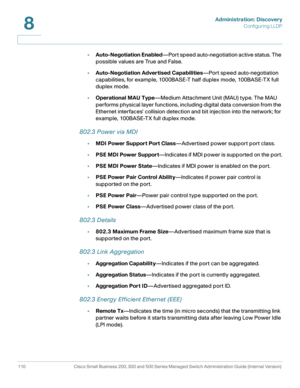 Page 133Administration: Discovery
Configuring LLDP
110 Cisco Small Business 200, 300 and 500 Series Managed Switch Administration Guide (Internal Version) 
8
•Auto-Negotiation Enabled—Port speed auto-negotiation active status. The 
possible values are True and False.
•Auto-Negotiation Advertised Capabilities—Port speed auto-negotiation 
capabilities, for example, 1000BASE-T half duplex mode, 100BASE-TX full 
duplex mode.
•Operational MAU Type—Medium Attachment Unit (MAU) type. The MAU 
performs physical layer...