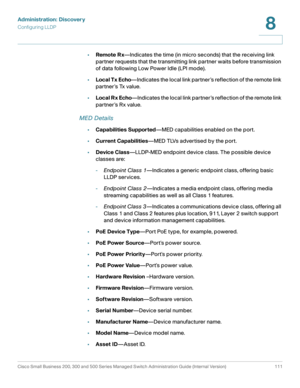 Page 134Administration: Discovery
Configuring LLDP
Cisco Small Business 200, 300 and 500 Series Managed Switch Administration Guide (Internal Version)  111
8
 
•Remote R x—Indicates the time (in micro seconds) that the receiving link 
partner requests that the transmitting link partner waits before transmission 
of data following Low Power Idle (LPI mode).
•Local Tx Echo—Indicates the local link partner ’s reflection of the remote link 
partner ’s Tx value. 
•Local R x Echo—Indicates the local link partner ’s...