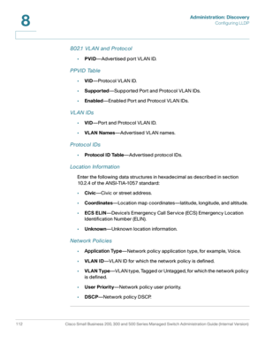 Page 135Administration: Discovery
Configuring LLDP
112 Cisco Small Business 200, 300 and 500 Series Managed Switch Administration Guide (Internal Version) 
8
802.1 VL AN and Protocol
•PVID—Advertised port VLAN ID.
PPVID Table
•VID—Protocol VLAN ID.
•Supported—Supported Port and Protocol VLAN IDs.
•Enabled—Enabled Port and Protocol VLAN IDs.
VL AN IDs
•VID—Port and Protocol VLAN ID.
•VLAN Names—Advertised VLAN names.
Protocol IDs
•Protocol ID Table—Advertised protocol IDs.
Location Information
Enter the following...