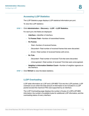 Page 136Administration: Discovery
Configuring LLDP
Cisco Small Business 200, 300 and 500 Series Managed Switch Administration Guide (Internal Version)  113
8
 
Accessing LLDP Statistics
The LLDP Statistics page displays LLDP statistical information per port.
To view the LLDP statistics:
STEP 1Click Administration > Discovery - LLDP > LLDP Statistics.
For each port, the fields are displayed:
•Interface—Identifier of interface.
•Tx Frames Total—Number of transmitted frames.
•Rx Frames
-
To t a l—Number of received...