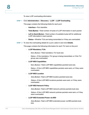Page 137Administration: Discovery
Configuring LLDP
114 Cisco Small Business 200, 300 and 500 Series Managed Switch Administration Guide (Internal Version) 
8
To view LLDP overloading information:
STEP 1Click Administration > Discovery - LLDP > LLDP Overloading.
This page contains the following fields for each port: 
•Interface—Port identifier.
•To t a l  ( B y t e s )—Total number of bytes of LLDP information in each packet 
•Left to Send (Bytes)—Total number of available bytes left for additional 
LLDP...