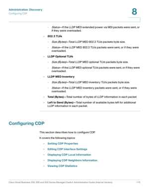 Page 138Administration: Discovery
Configuring CDP
Cisco Small Business 200, 300 and 500 Series Managed Switch Administration Guide (Internal Version)  115
8
 
-Status—If the LLDP MED extended power via MDI packets were sent, or 
if they were overloaded. 
•802.3 TLVs
-
Size (Bytes)—Total LLDP MED 802.3 TLVs packets byte size. 
-
Status—If the LLDP MED 802.3 TLVs packets were sent, or if they were 
overloaded. 
•LLDP Optional TLVs
-
Size (Bytes)—Total LLDP MED optional TLVs packets byte size.
-
Status—If the LLDP...