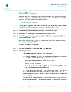 Page 139Administration: Discovery
Configuring CDP
116 Cisco Small Business 200, 300 and 500 Series Managed Switch Administration Guide (Internal Version) 
8
Setting CDP Properties
Similar to LLDP, CDP (Cisco Discovery Protocol) is a link layer protocol for directly 
connected neighbors to advertise themselves and their capabilities to each other. 
Unlike LLDP, CDP is a Cisco proprietary protocol.
CDP Configuration Workflow
The followings is sample workflow in configuring CDP on the device. You can also 
find...