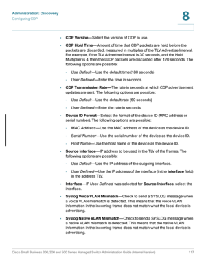 Page 140Administration: Discovery
Configuring CDP
Cisco Small Business 200, 300 and 500 Series Managed Switch Administration Guide (Internal Version)  117
8
 
•CDP Version—Select the version of CDP to use.
•CDP Hold Time—Amount of time that CDP packets are held before the 
packets are discarded, measured in multiples of the TLV Advertise Interval. 
For example, if the TLV Advertise Interval is 30 seconds, and the Hold 
Multiplier is 4, then the LLDP packets are discarded after 120 seconds. The 
following options...