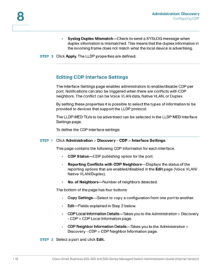 Page 141Administration: Discovery
Configuring CDP
118 Cisco Small Business 200, 300 and 500 Series Managed Switch Administration Guide (Internal Version) 
8
•Syslog Duplex Mismatch—Check to send a SYSLOG message when 
duplex information is mismatched. This means that the duplex information in 
the incoming frame does not match what the local device is advertising.
STEP  3Click Apply. The LLDP properties are defined.
Editing CDP Interface Settings
The Interface Settings page enables administrators to...