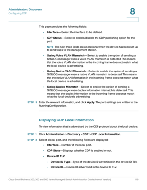 Page 142Administration: Discovery
Configuring CDP
Cisco Small Business 200, 300 and 500 Series Managed Switch Administration Guide (Internal Version)  119
8
 
This page provides the following fields:
•Interface—Select the interface to be defined.
•CDP Status—Select to enable/disable the CDP publishing option for the 
port. 
NOTEThe next three fields are operational when the device has been set up 
to send traps to the management station.
•Syslog Voice VLAN Mismatch—Select to enable the option of sending a...