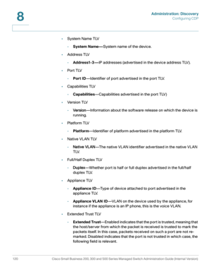 Page 143Administration: Discovery
Configuring CDP
120 Cisco Small Business 200, 300 and 500 Series Managed Switch Administration Guide (Internal Version) 
8
•System Name TLV
-System Name—System name of the device.
•Address TLV
-Address1-3—IP addresses (advertised in the device address TLV).
•Por t TLV
-Port ID—Identifier of port advertised in the port TLV.
•Capabilities TLV
-Capabilities—Capabilities advertised in the port TLV)
•Ve rs i o n T LV
-Ve r s i o n—Information about the software release on which the...