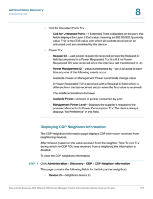 Page 144Administration: Discovery
Configuring CDP
Cisco Small Business 200, 300 and 500 Series Managed Switch Administration Guide (Internal Version)  121
8
 
•CoS for Untrusted Ports TLV
-CoS for Untrusted Ports—If Extended Trust is disabled on the port, this 
fields displays the Layer 2 CoS value, meaning, an 802.1D/802.1p priority 
value. This is the COS value with which all packets received on an 
untrusted port are remarked by the device.
•Power TLV
-Request ID—Last power request ID received echoes the...