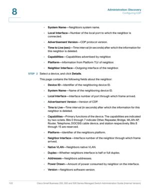 Page 145Administration: Discovery
Configuring CDP
122 Cisco Small Business 200, 300 and 500 Series Managed Switch Administration Guide (Internal Version) 
8
•System Name—Neighbors system name.
•Local Interface—Number of the local port to which the neighbor is 
connected.
•Advertisement Version—CDP protocol version.
•Time to Live (sec)—Time interval (in seconds) after which the information for 
this neighbor is deleted.
•Capabilities—Capabilities advertised by neighbor.
•Platform—Information from Platform TLV of...