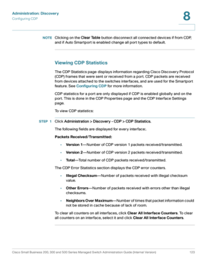 Page 146Administration: Discovery
Configuring CDP
Cisco Small Business 200, 300 and 500 Series Managed Switch Administration Guide (Internal Version)  123
8
 
NOTEClicking on the Clear Table button disconnect all connected devices if from CDP, 
and if Auto Smartport is enabled change all port types to default.
Viewing CDP Statistics
The CDP Statistics page displays information regarding Cisco Discovery Protocol 
(CDP) frames that were sent or received from a port. CDP packets are received 
from devices attached...
