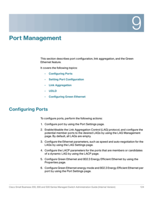 Page 1499
Cisco Small Business 200, 300 and 500 Series Managed Switch Administration Guide (Internal Version)  124
 
Port Management
This section describes port configuration, link aggregation, and the Green 
Ethernet feature.
It covers the following topics:
•Configuring Ports
•Setting Port Configuration
•Link Aggregation
•UDLD
•Configuring Green Ethernet
Configuring Ports
To configure ports, perform the following actions:
1. Configure port by using the Port Settings page.
2. Enable/disable the Link Aggregation...