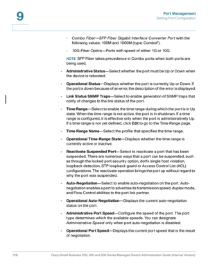 Page 151Port Management
Setting Port Configuration
126 Cisco Small Business 200, 300 and 500 Series Managed Switch Administration Guide (Internal Version) 
9
-Combo Fiber—SFP Fiber Gigabit Interface Conver ter Por t with the 
following values: 100M and 1000M (type: ComboF).
-10G-Fiber Optics—Ports with speed of either 1G or 10G.
NOTESFP Fiber takes precedence in Combo ports when both ports are 
being used.
•Administrative Status—Select whether the port must be Up or Down when 
the device is rebooted....