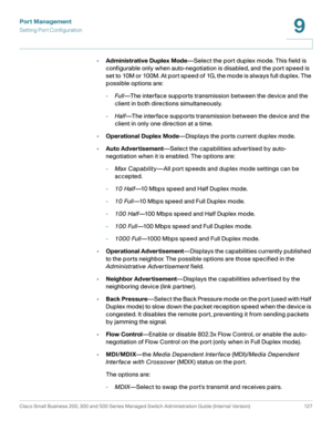 Page 152Port Management
Setting Port Configuration
Cisco Small Business 200, 300 and 500 Series Managed Switch Administration Guide (Internal Version)  127
9
 
•Administrative Duplex Mode—Select the port duplex mode. This field is 
configurable only when auto-negotiation is disabled, and the port speed is 
s et  to 10M or 100M . At p or t sp e e d of 1G,  t he m o de is al ways full  d uplex .  The 
possible options are:
-Fu ll—The interface supports transmission between the device and the 
client in both...