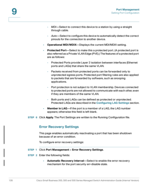 Page 153Port Management
Setting Port Configuration
128 Cisco Small Business 200, 300 and 500 Series Managed Switch Administration Guide (Internal Version) 
9
-MDI—Select to connect this device to a station by using a straight 
through cable. 
-Auto—Select to configure this device to automatically detect the correct 
pinouts for the connection to another device. 
•Operational MDI/MDIX—Displays the current MDI/MDIX setting.
•Protected Port—Select to make this a protected port. (A protected port is 
also referred...