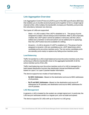 Page 155Port Management
Link Aggregation
130 Cisco Small Business 200, 300 and 500 Series Managed Switch Administration Guide (Internal Version) 
9
Link Aggregation Overview
Link Aggregation Control Protocol (LACP) is part of the IEEE specification (802.3az) 
that enables you to bundle several physical ports together to form a single logical 
channel (LAG). LAGs multiply the bandwidth, increase port flexibility, and provide 
link redundancy between two devices.
Two types of LAGs are supported:
•Static—A LAG is...