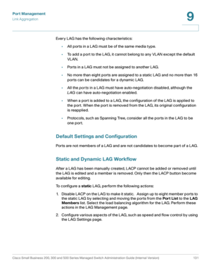 Page 156Port Management
Link Aggregation
Cisco Small Business 200, 300 and 500 Series Managed Switch Administration Guide (Internal Version)  131
9
 
Every LAG has the following characteristics:
•All ports in a LAG must be of the same media type.
•To add a port to the LAG, it cannot belong to any VLAN except the default 
VLAN.
•Ports in a LAG must not be assigned to another LAG.
•No more than eight ports are assigned to a static LAG and no more than 16 
ports can be candidates for a dynamic LAG.
•All the ports...