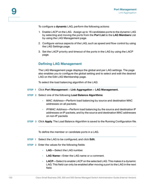 Page 157Port Management
Link Aggregation
132 Cisco Small Business 200, 300 and 500 Series Managed Switch Administration Guide (Internal Version) 
9
To configure a dynamic LAG, perform the following actions:
1. E n a b l e  L A C P  o n  t h e  L A G .    A s s i g n  u p  to  1 6  c a n d i d a te s  p o r t s  to  t h e  d y n a m i c  L A G  
by selecting and moving the ports from the Port List to the LAG Members List 
by using the LAG Management page.
2. Configure various aspects of the LAG, such as speed and...