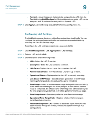 Page 158Port Management
Link Aggregation
Cisco Small Business 200, 300 and 500 Series Managed Switch Administration Guide (Internal Version)  133
9
 
•Port List—Move those ports that are to be assigned to the LAG from the 
Port List to the LAG Members list. Up to eight ports per static LAG can be 
assigned, and 16 ports can be assigned to a dynamic LAG.
STEP  3Click Apply. LAG membership is saved to the Running Configuration file.
Configuring LAG Settings
The LAG Settings page displays a table of current...