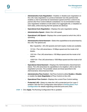 Page 159Port Management
Link Aggregation
134 Cisco Small Business 200, 300 and 500 Series Managed Switch Administration Guide (Internal Version) 
9
•Administrative Auto Negotiation—Enables or disable auto-negotiation on 
the LAG. Auto-negotiation is a protocol between two link partners that 
enables a LAG to advertise its transmission speed and flow control to its 
partner (the Flow Control default is disabled). It is recommended to keep 
auto-negotiation enabled on both sides of an aggregate link, or disabled...