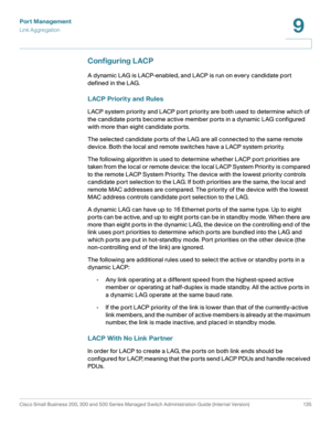 Page 160Port Management
Link Aggregation
Cisco Small Business 200, 300 and 500 Series Managed Switch Administration Guide (Internal Version)  135
9
 
Configuring LACP
A dynamic LAG is LACP-enabled, and LACP is run on every candidate port 
defined in the LAG.
LACP Priority and Rules
LACP system priority and LACP port priority are both used to determine which of 
the candidate ports become active member ports in a dynamic LAG configured 
with more than eight candidate ports. 
The selected candidate ports of the...