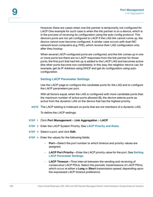 Page 161Port Management
Link Aggregation
136 Cisco Small Business 200, 300 and 500 Series Managed Switch Administration Guide (Internal Version) 
9
However, there are cases when one link partner is temporarily not configured for 
LACP. One example for such case is when the link partner is on a device, which is 
in the process of receiving its configuration using the auto-config protocol. This 
devices ports are not yet configured to LACP. If the LAG link cannot come up, the 
device cannot ever become configured....