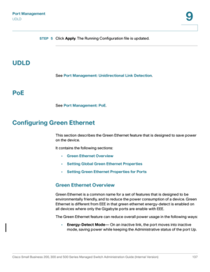 Page 162Port Management
UDLD
Cisco Small Business 200, 300 and 500 Series Managed Switch Administration Guide (Internal Version)  137
9
 
STEP  5Click Apply. The Running Configuration file is updated.
UDLD
See Port Management: Unidirectional Link Detection.
PoE
See Port Management: PoE.
Configuring Green Ethernet
This section describes the Green Ethernet feature that is designed to save power 
on the device. 
It contains the following sections:
•Green Ethernet Overview
•Setting Global Green Ethernet Properties...