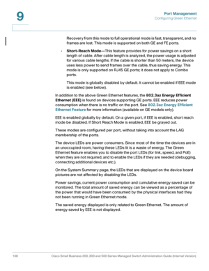 Page 163Port Management
Configuring Green Ethernet
138 Cisco Small Business 200, 300 and 500 Series Managed Switch Administration Guide (Internal Version) 
9
Recovery from this mode to full operational mode is fast, transparent, and no 
frames are lost. This mode is supported on both GE and FE ports. 
•Short-Reach Mode—This feature provides for power savings on a short 
length of cable. After cable length is analyzed, the power usage is adjusted 
for various cable lengths. If the cable is shorter than 50 meters,...