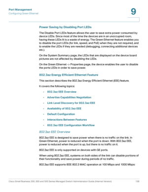 Page 164Port Management
Configuring Green Ethernet
Cisco Small Business 200, 300 and 500 Series Managed Switch Administration Guide (Internal Version)  139
9
 
Power Saving by Disabling Port LEDs
The Disable Port LEDs feature allows the user to save extra power consumed by 
device LEDs. Since most of the time the devices are in an unoccupied room, 
having these LEDs lit is a waste of energy. The Green Ethernet feature enables you 
to disable the port LEDs (for link, speed, and PoE) when they are not required,...