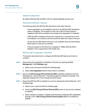 Page 166Port Management
Configuring Green Ethernet
Cisco Small Business 200, 300 and 500 Series Managed Switch Administration Guide (Internal Version)  141
9
 
Default Configuration
By default, 802.3az EEE and EEE LLDP are enabled globally and per port.
Interactions Between Features
The following describe 802.3az EEE interactions with other features:
•If auto-negotiation is not enabled on the port, the 802.3az EEE operational 
status is disabled. The exception to this rule is that if the link speed is...