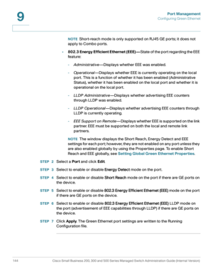 Page 169Port Management
Configuring Green Ethernet
144 Cisco Small Business 200, 300 and 500 Series Managed Switch Administration Guide (Internal Version) 
9
NOTEShort-reach mode is only supported on RJ45 GE ports; it does not 
apply to Combo ports.
•802.3 Energy Efficient Ethernet (EEE)—State of the port regarding the EEE 
feature :
-Administrative—Displays whether EEE was enabled.
-Operational—Displays whether EEE is currently operating on the local 
port. This is a function of whether it has been enabled...