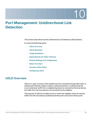 Page 17110
Cisco Small Business 200, 300 and 500 Series Managed Switch Administration Guide (Internal Version)  146
 
Port Management: Unidirectional Link 
Detection
This section describes how the Unidirectional Link Detection (UDLD) feature.
It covers the following topics:
•UDLD Overview
•UDLD Operation
•Usage Guidelines
•Dependencies On Other Features
•Default Settings and Configuration
•Before You Start
•Common UDLD Tasks
•Configuring UDLD
UDLD Overview
UDLD is a Layer 2-protocol that enables devices...