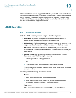 Page 172Port Management: Unidirectional Link Detection
UDLD Operation
Cisco Small Business 200, 300 and 500 Series Managed Switch Administration Guide (Internal Version)  147
10
 
All connected devices must support UDLD for the protocol to successfully detect 
unidirectional links. If only the local device supports UDLD, it is not possible for the 
device to detect the status of the link. In this case, the status of the link is set to 
undetermined. The user can configure whether ports in the undetermined state...