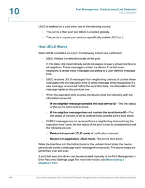 Page 173Port Management: Unidirectional Link Detection
UDLD Operation
148 Cisco Small Business 200, 300 and 500 Series Managed Switch Administration Guide (Internal Version) 
10
UDLD is enabled on a port when one of the following occurs:
•The port is a fiber port and UDLD is enabled globally.
•The port is a copper port and you specifically enable UDLD on it. 
How UDLD Works
When UDLD is enabled on a port, the following actions are performed:
•UDLD initiates the detection state on the port. 
In this state, UDLD...