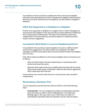Page 174Port Management: Unidirectional Link Detection
UDLD Operation
Cisco Small Business 200, 300 and 500 Series Managed Switch Administration Guide (Internal Version)  149
10
 
If an interface is down and UDLD is enabled, the device removes all neighbor 
information and sends at least one ULDL message to the neighbors informing them 
that the port is down. When the port is brought up, the UDLD state is changed to 
detection.
UDLD Not Supported or is Disabled on a Neighbor
If UDLD is not supported or disabled...