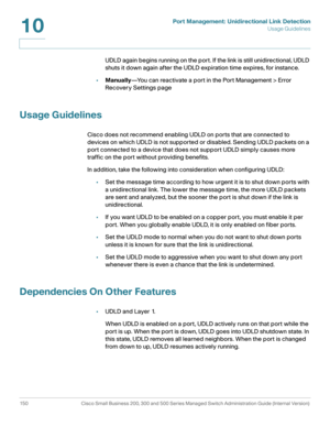 Page 175Port Management: Unidirectional Link Detection
Usage Guidelines
150 Cisco Small Business 200, 300 and 500 Series Managed Switch Administration Guide (Internal Version) 
10
UDLD again begins running on the port. If the link is still unidirectional, UDLD 
shuts it down again after the UDLD expiration time expires, for instance.
•Manually—You can reactivate a port in the Port Management > Error 
Recovery Settings page
Usage Guidelines
Cisco does not recommend enabling UDLD on ports that are connected to...